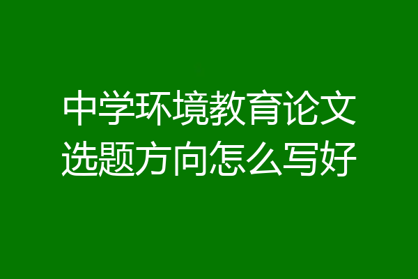 中学环境教育论文选题方向怎么写好