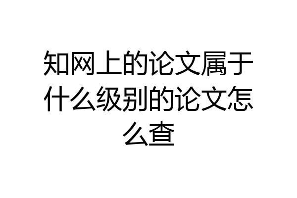 知网上的论文属于什么级别的论文怎么查