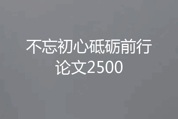 不忘初心砥砺前行论文2500