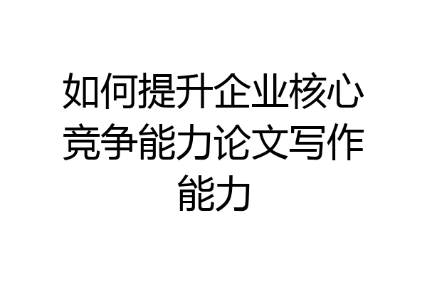 如何提升企业核心竞争能力论文写作能力
