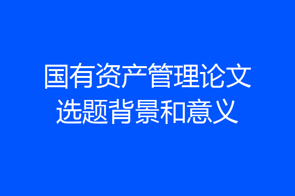 国有资产管理论文选题背景和意义