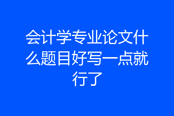 会计学专业论文什么题目好写一点就行了