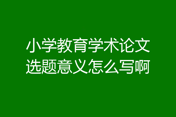 小学教育学术论文选题意义怎么写啊