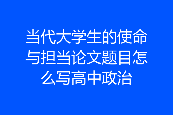 当代大学生的使命与担当论文题目怎么写高中政治