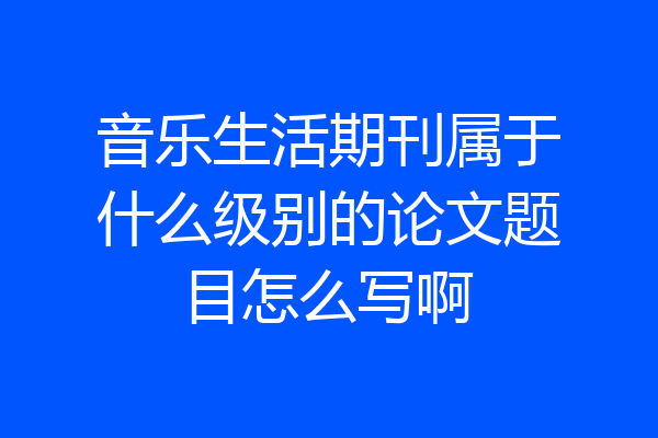 音乐生活期刊属于什么级别的论文题目怎么写啊