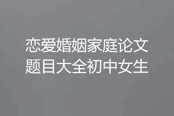 恋爱婚姻家庭论文题目大全初中女生