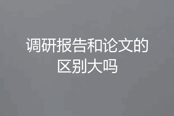 调研报告和论文的区别大吗
