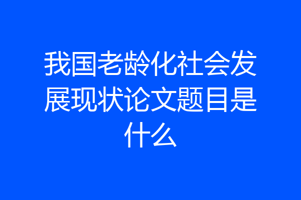 我国老龄化社会发展现状论文题目是什么