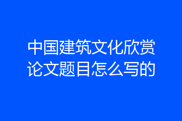 中国建筑文化欣赏论文题目怎么写的