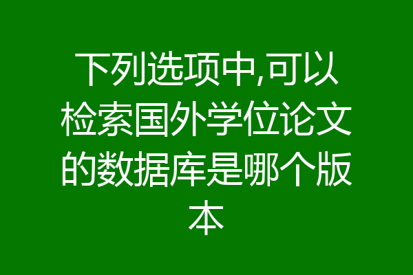 下列选项中,可以检索国外学位论文的数据库是哪个版本