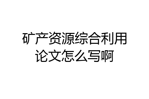 矿产资源综合利用论文怎么写啊