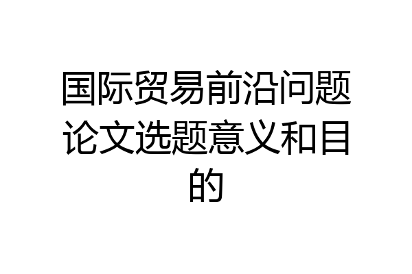国际贸易前沿问题论文选题意义和目的