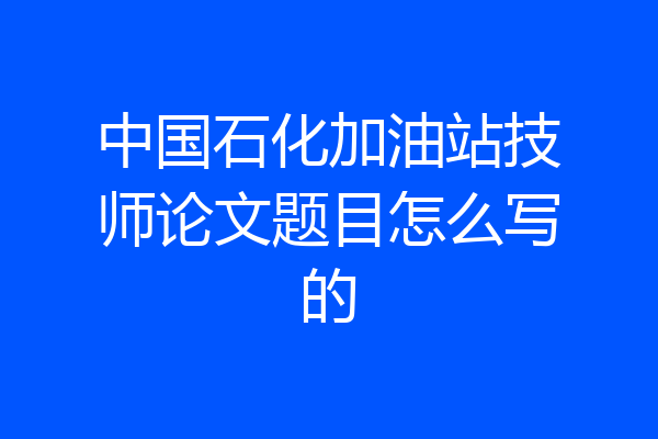中国石化加油站技师论文题目怎么写的