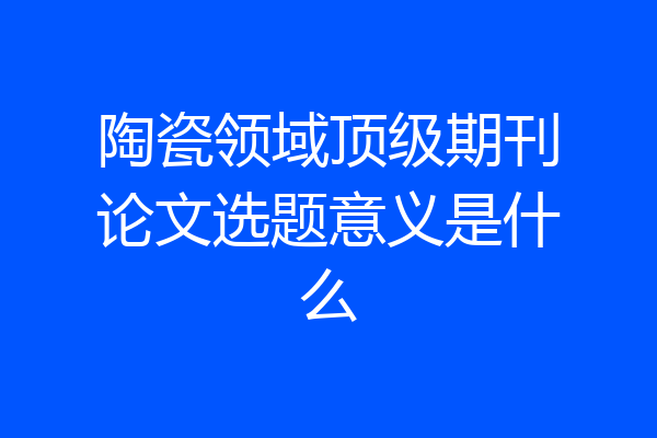 陶瓷领域顶级期刊论文选题意义是什么