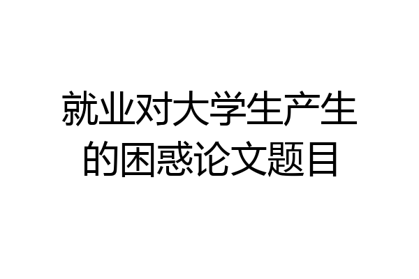 就业对大学生产生的困惑论文题目