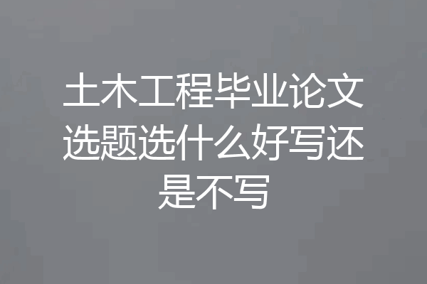 土木工程毕业论文选题选什么好写还是不写