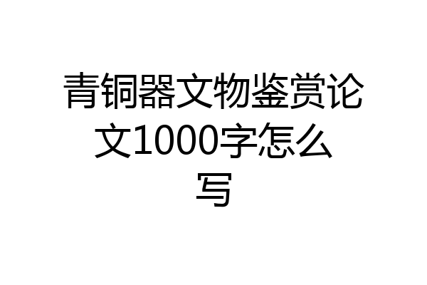 青铜器文物鉴赏论文1000字怎么写