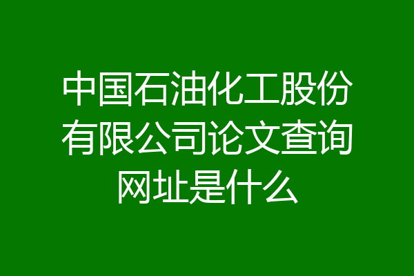 中国石油化工股份有限公司论文查询网址是什么