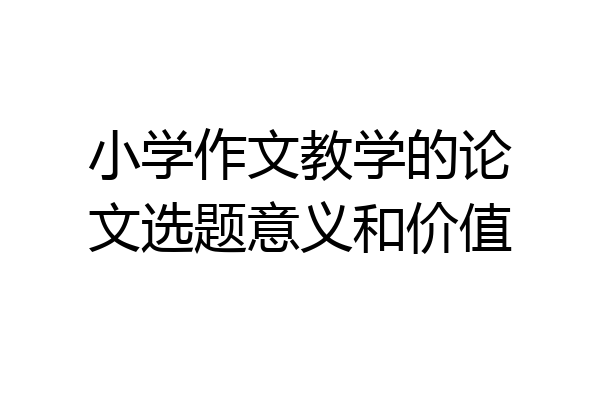 小学作文教学的论文选题意义和价值