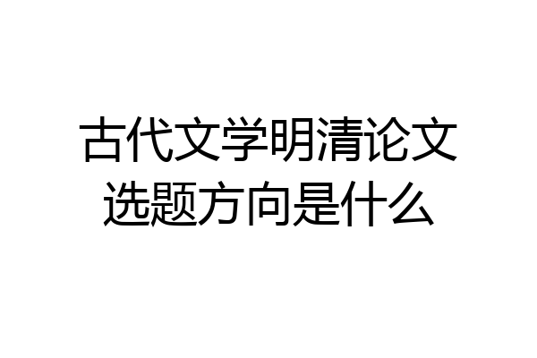 古代文学明清论文选题方向是什么