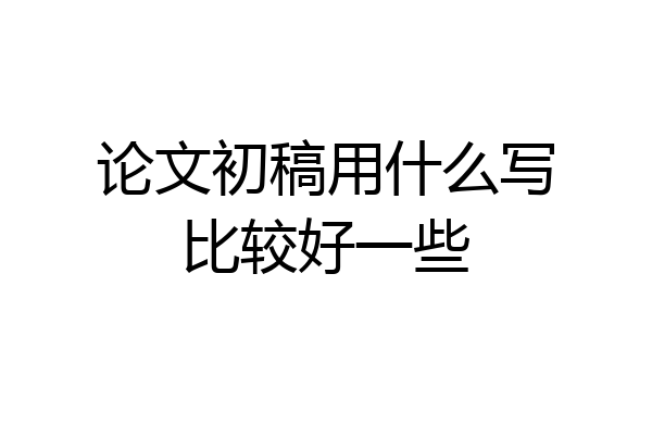 论文初稿用什么写比较好一些