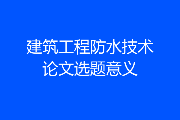 建筑工程防水技术论文选题意义