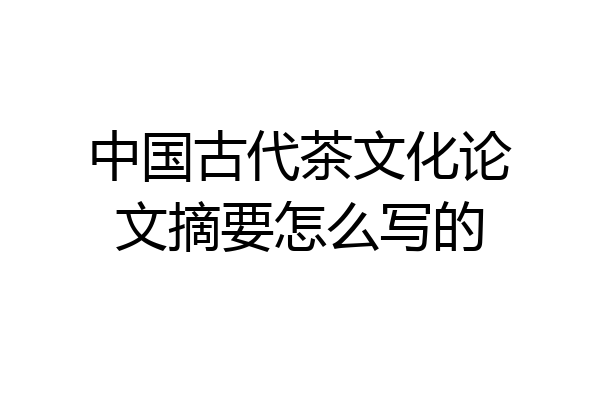 中国古代茶文化论文摘要怎么写的