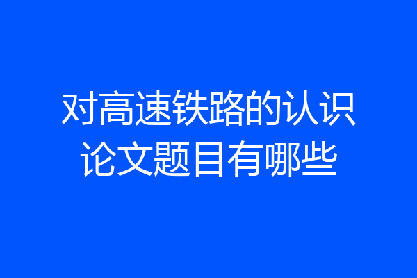 对高速铁路的认识论文题目有哪些