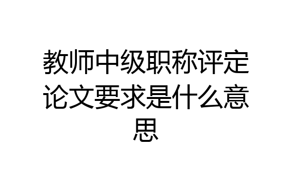教师中级职称评定论文要求是什么意思