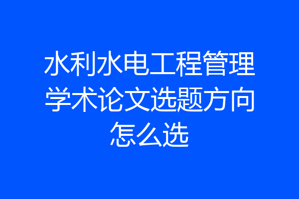 水利水电工程管理学术论文选题方向怎么选