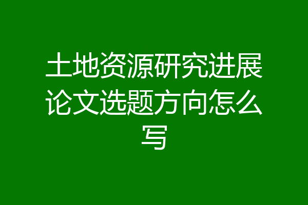 土地资源研究进展论文选题方向怎么写