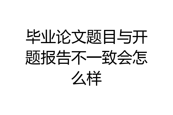 毕业论文题目与开题报告不一致会怎么样