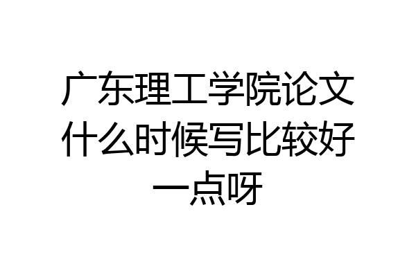 广东理工学院论文什么时候写比较好一点呀