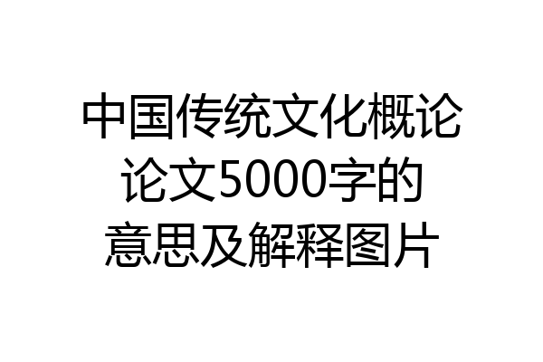 中国传统文化概论论文5000字的意思及解释图片