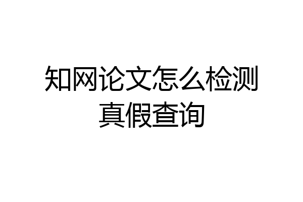 知网论文怎么检测真假查询
