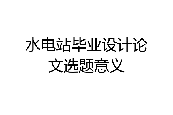 水电站毕业设计论文选题意义