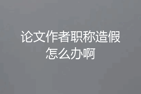 论文作者职称造假怎么办啊