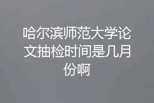 哈尔滨师范大学论文抽检时间是几月份啊