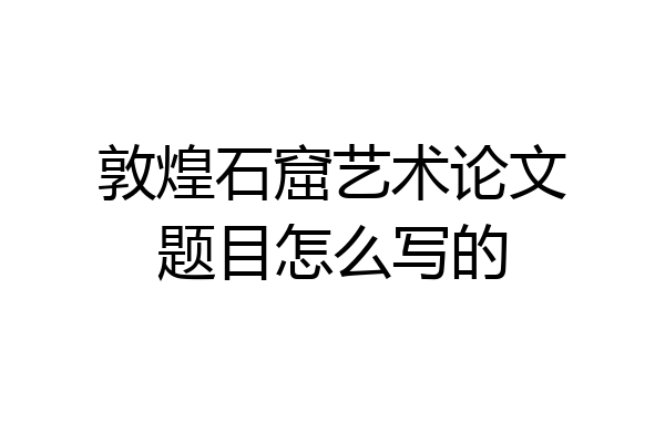 敦煌石窟艺术论文题目怎么写的