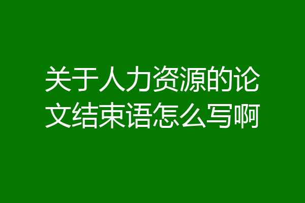 关于人力资源的论文结束语怎么写啊