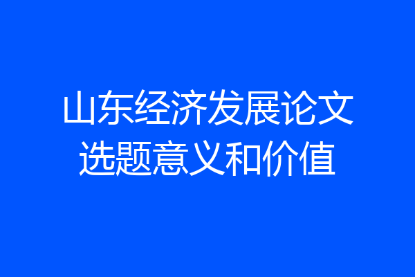 山东经济发展论文选题意义和价值