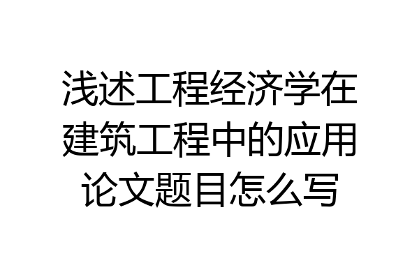 浅述工程经济学在建筑工程中的应用论文题目怎么写