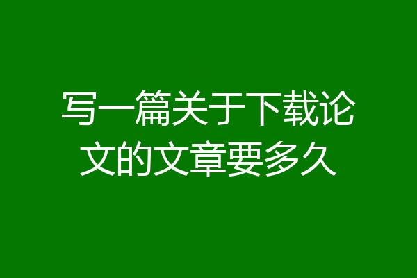 写一篇关于下载论文的文章要多久