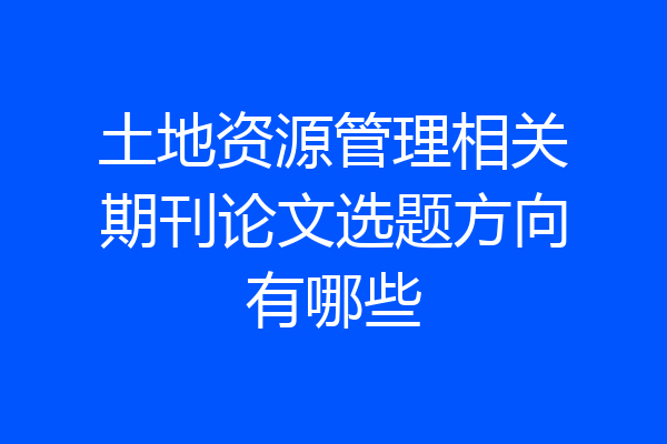 土地资源管理相关期刊论文选题方向有哪些