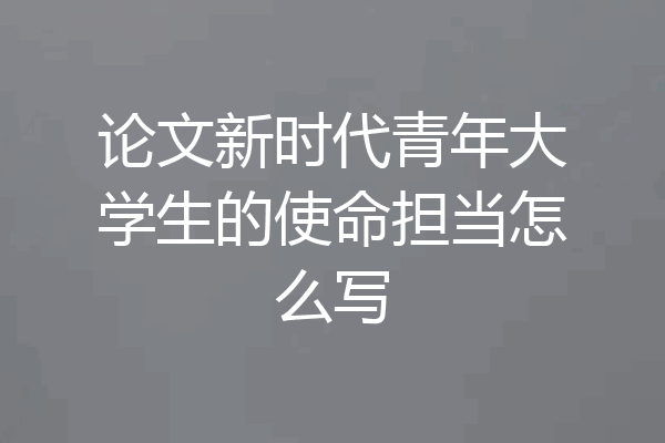 论文新时代青年大学生的使命担当怎么写