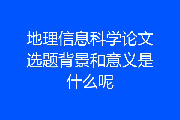 地理信息科学论文选题背景和意义是什么呢