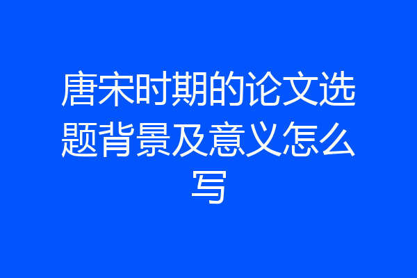 唐宋时期的论文选题背景及意义怎么写