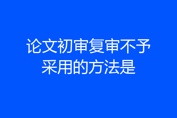 论文初审复审不予采用的方法是