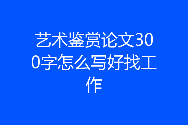艺术鉴赏论文300字怎么写好找工作