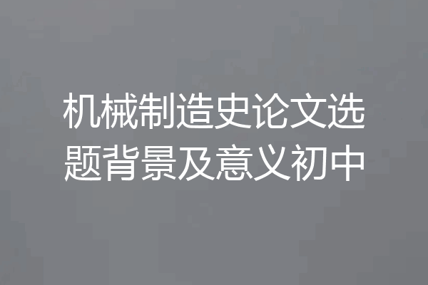 机械制造史论文选题背景及意义初中